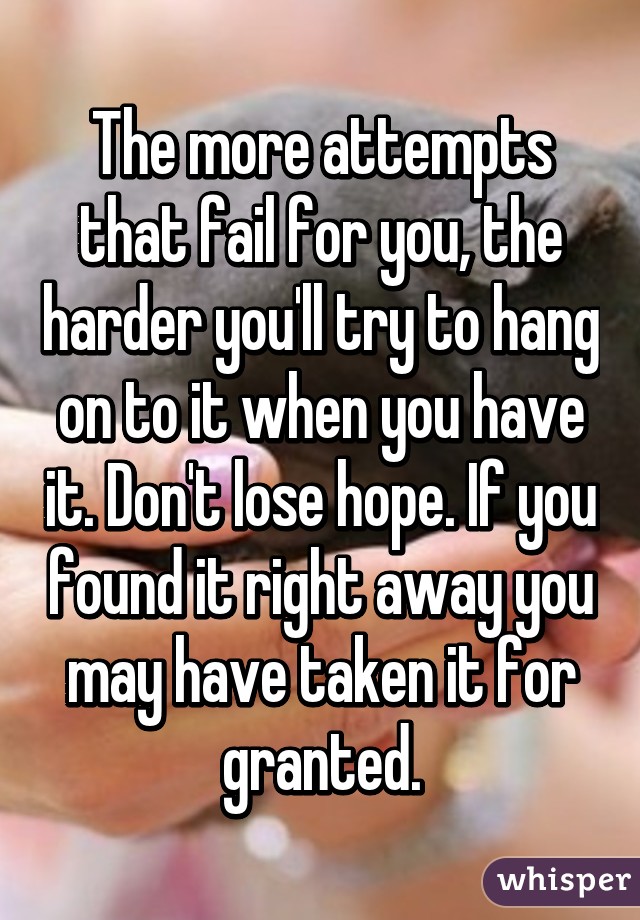 The more attempts that fail for you, the harder you'll try to hang on to it when you have it. Don't lose hope. If you found it right away you may have taken it for granted.