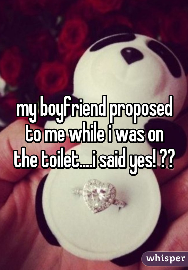 my boyfriend proposed to me while i was on the toilet....i said yes! 😍😍