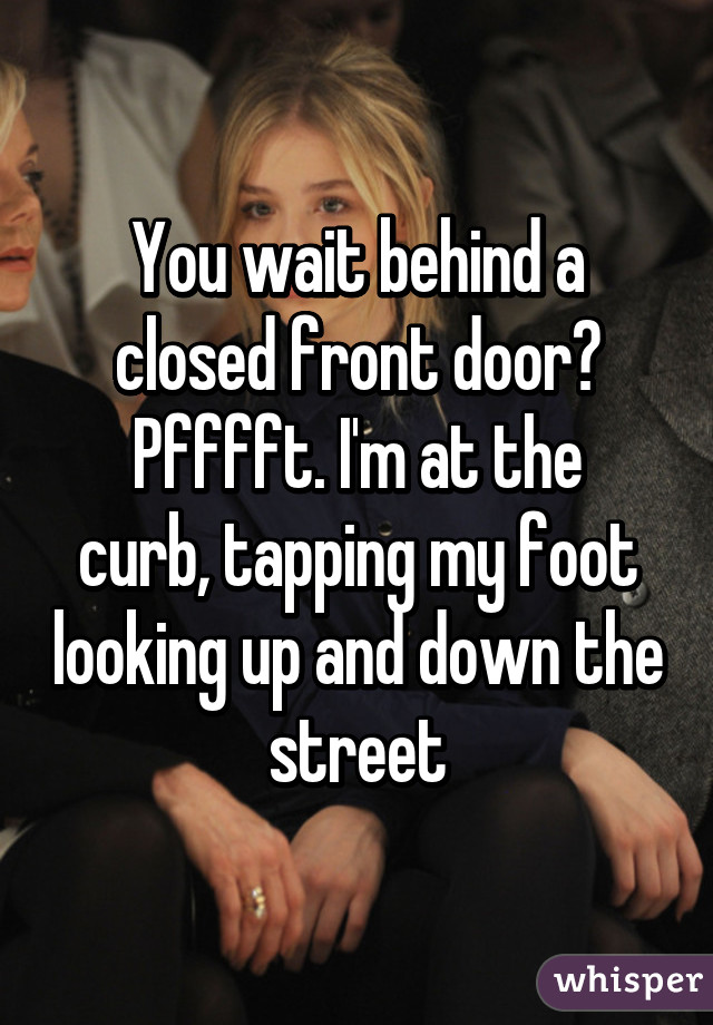 You wait behind a closed front door?
Pfffft. I'm at the curb, tapping my foot looking up and down the street