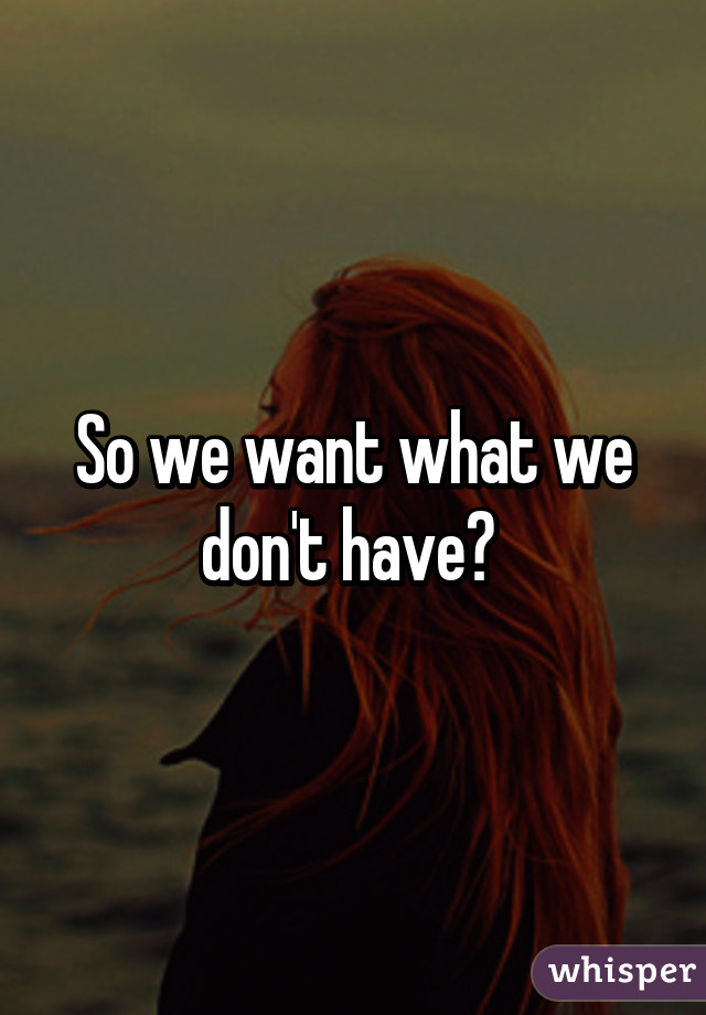 So we want what we don't have? 