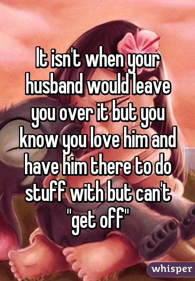 It isn't when your husband would leave you over it but you know you love him and have him there to do stuff with but can't "get off"