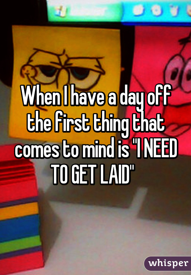 When I have a day off the first thing that comes to mind is "I NEED TO GET LAID"  