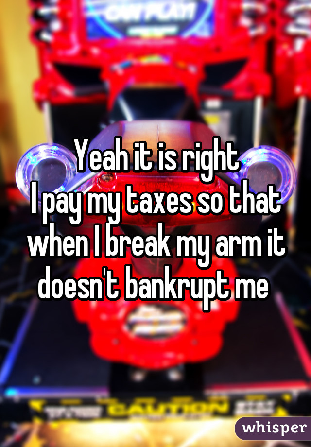 Yeah it is right
I pay my taxes so that when I break my arm it doesn't bankrupt me 