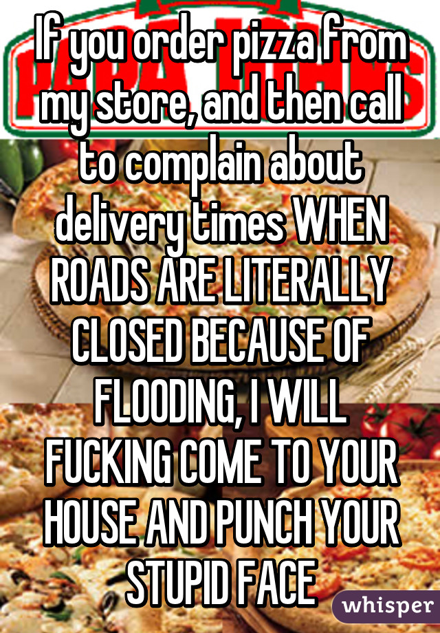 If you order pizza from my store, and then call to complain about delivery times WHEN ROADS ARE LITERALLY CLOSED BECAUSE OF FLOODING, I WILL FUCKING COME TO YOUR HOUSE AND PUNCH YOUR STUPID FACE