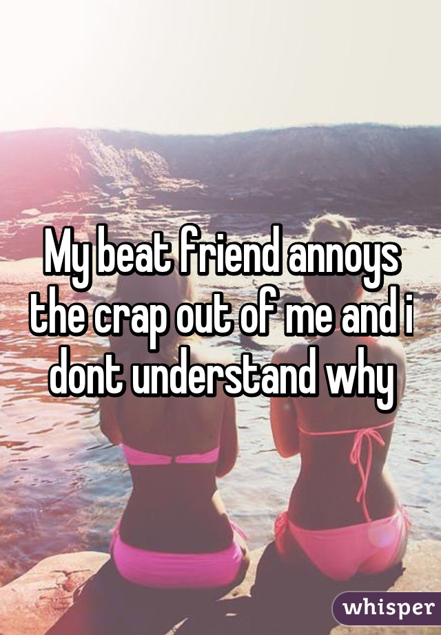 My beat friend annoys the crap out of me and i dont understand why