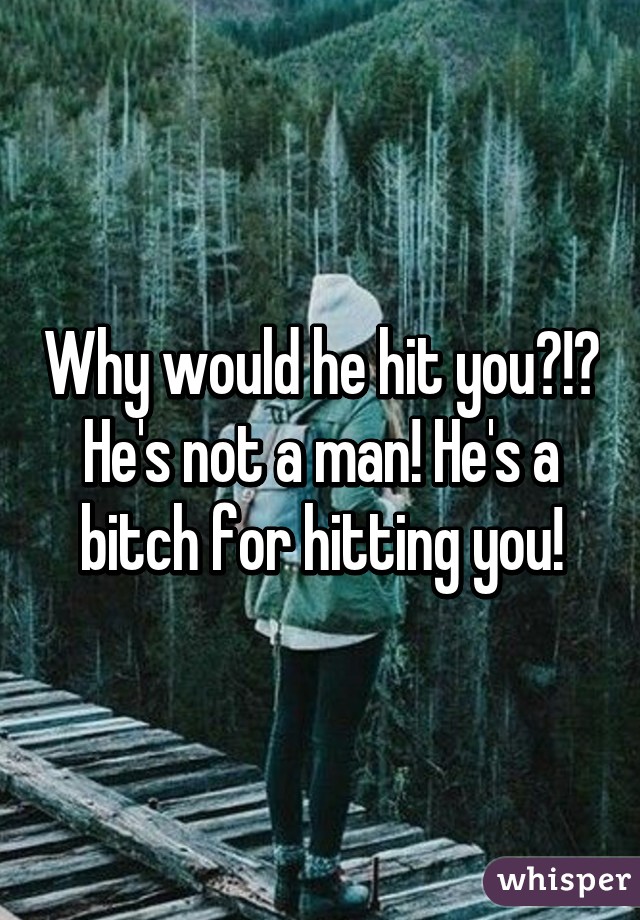 Why would he hit you?!? He's not a man! He's a bitch for hitting you!