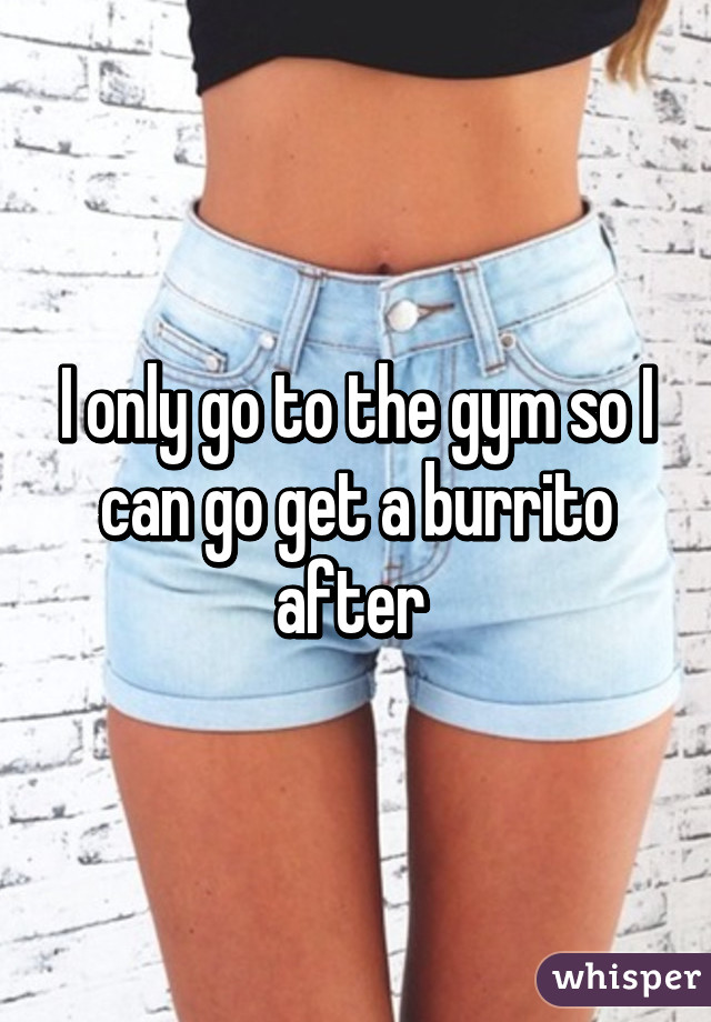 I only go to the gym so I can go get a burrito after 