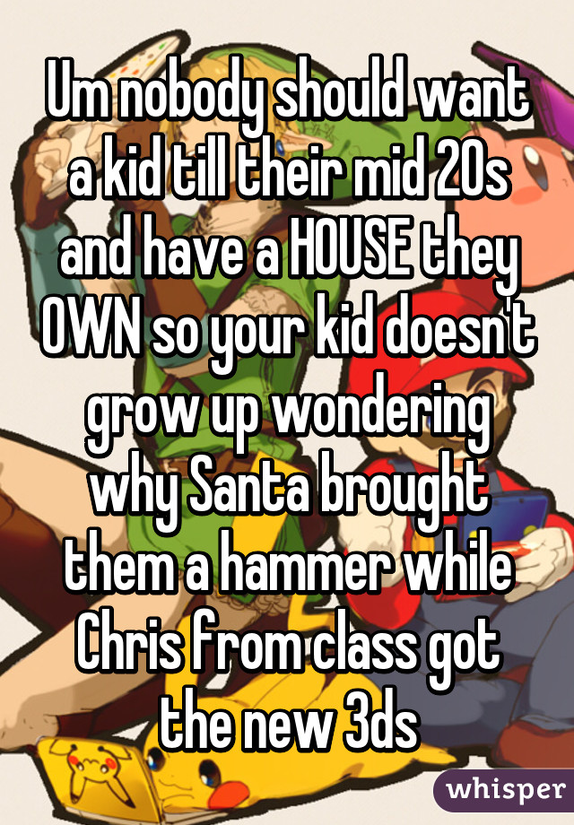 Um nobody should want a kid till their mid 20s and have a HOUSE they OWN so your kid doesn't grow up wondering why Santa brought them a hammer while Chris from class got the new 3ds