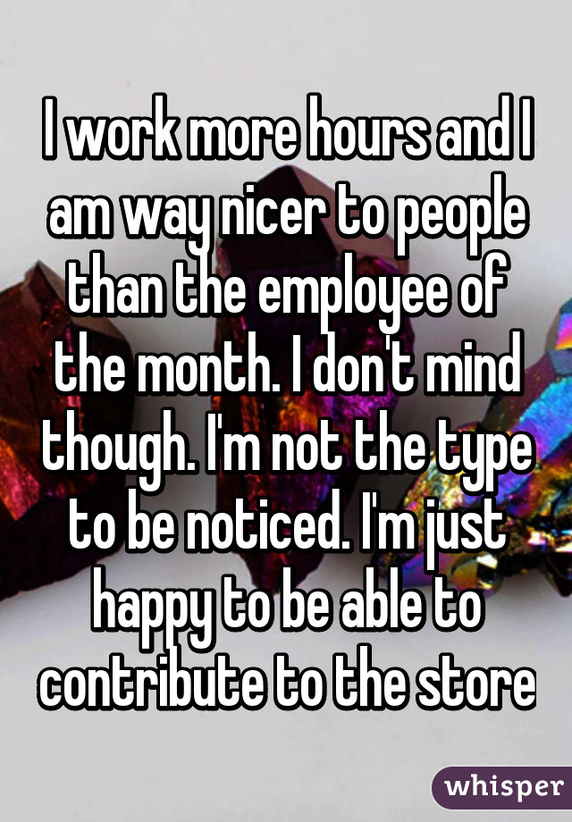 I work more hours and I am way nicer to people than the employee of the month. I don't mind though. I'm not the type to be noticed. I'm just happy to be able to contribute to the store