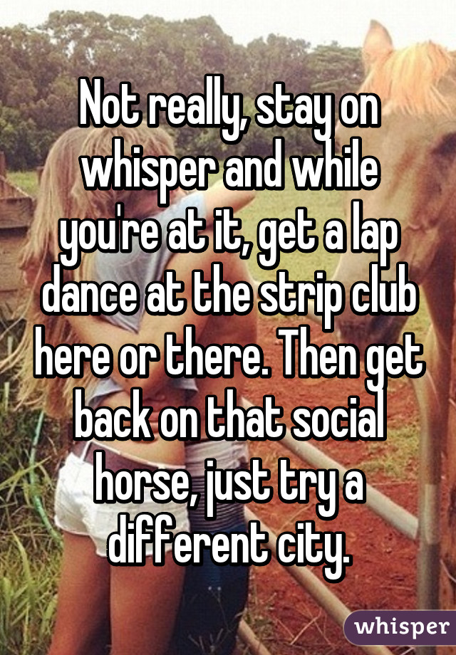 Not really, stay on whisper and while you're at it, get a lap dance at the strip club here or there. Then get back on that social horse, just try a different city.