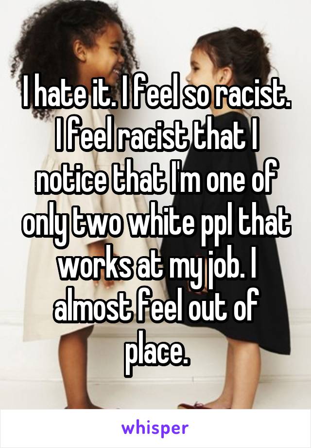 I hate it. I feel so racist. I feel racist that I notice that I'm one of only two white ppl that works at my job. I almost feel out of place.