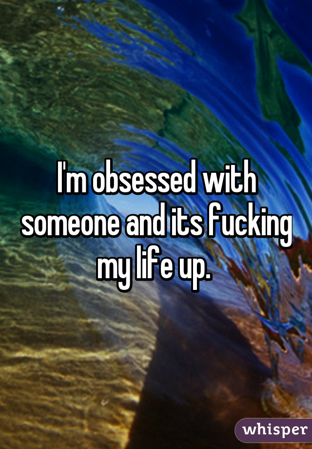 I'm obsessed with someone and its fucking my life up. 