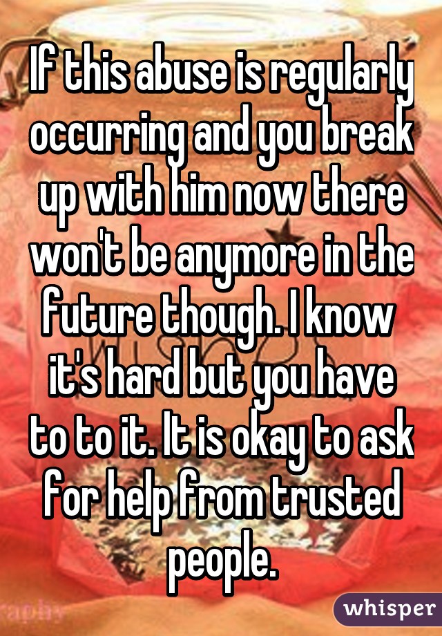 If this abuse is regularly occurring and you break up with him now there won't be anymore in the future though. I know  it's hard but you have to to it. It is okay to ask for help from trusted people.