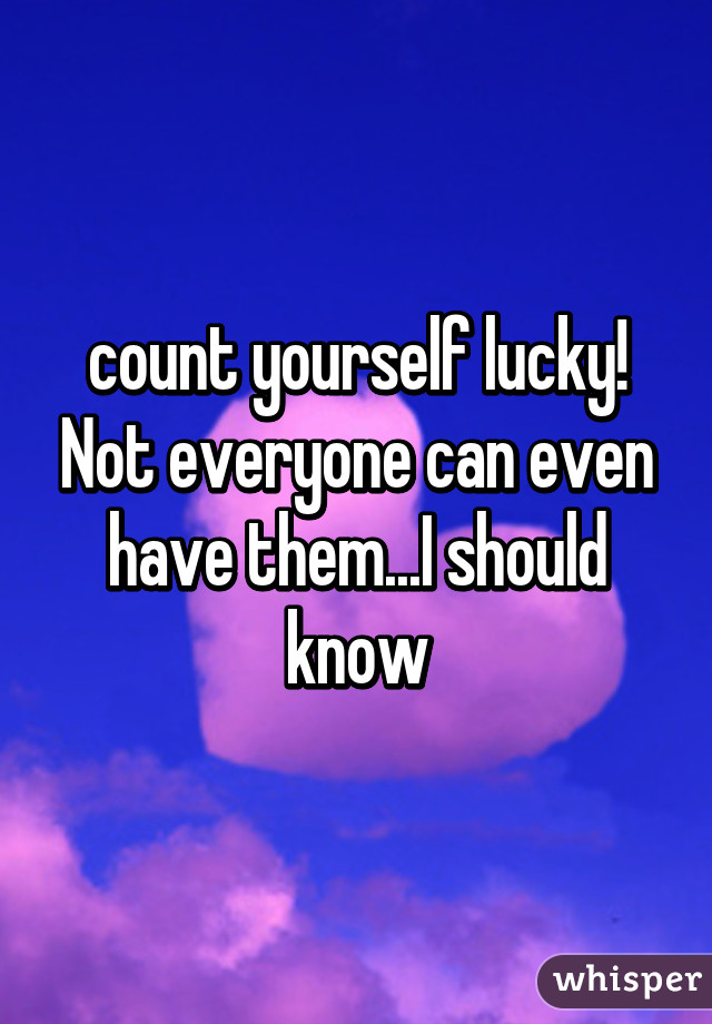 count yourself lucky! Not everyone can even have them...I should know