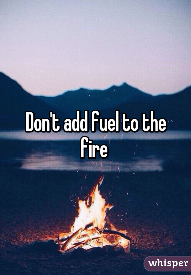 Don't add fuel to the fire