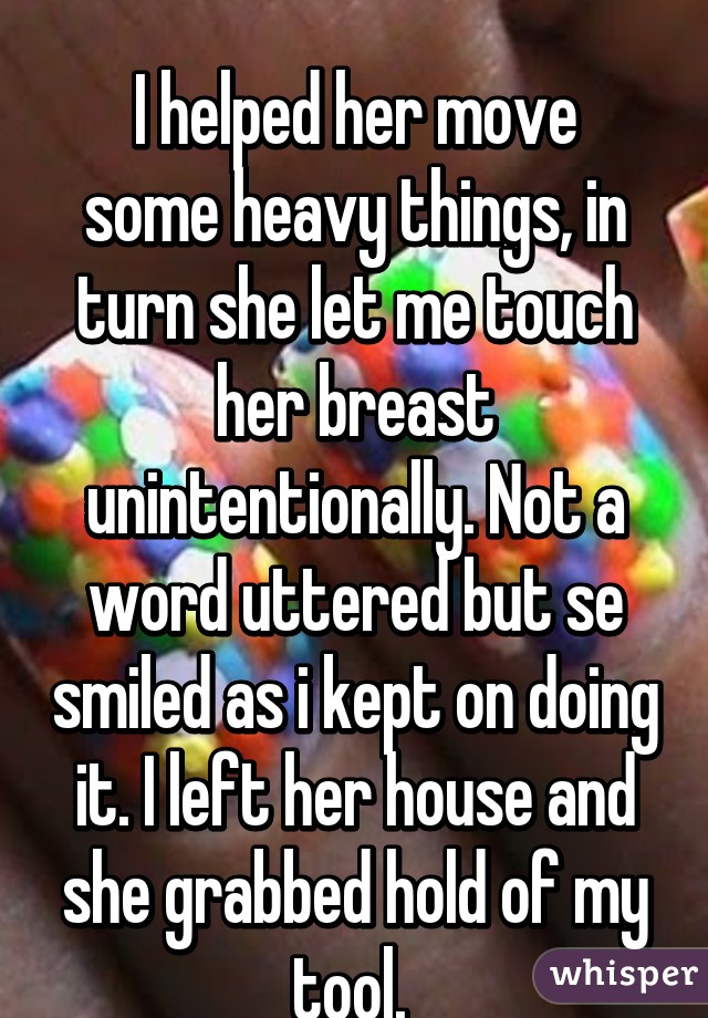 
I helped her move some heavy things, in turn she let me touch her breast unintentionally. Not a word uttered but se smiled as i kept on doing it. I left her house and she grabbed hold of my tool. 