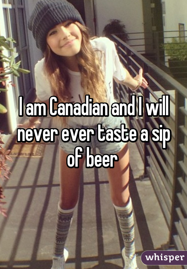 I am Canadian and I will never ever taste a sip of beer 