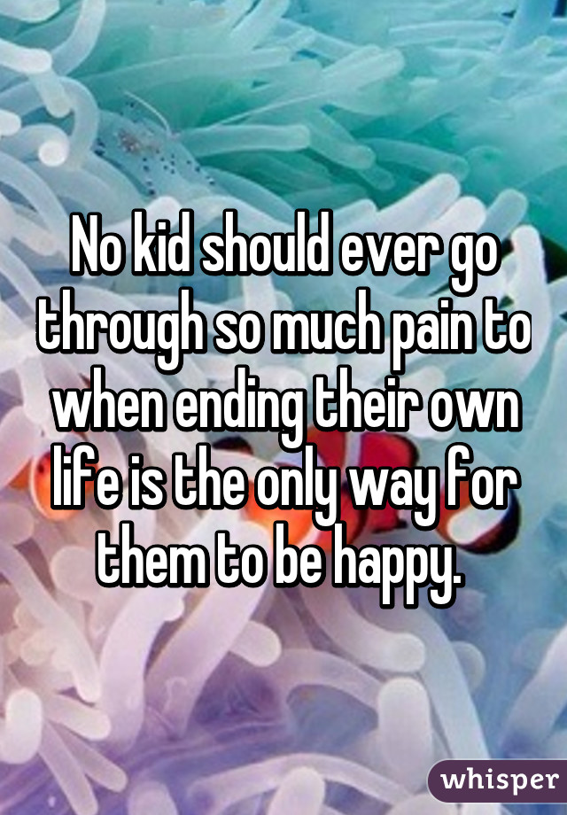No kid should ever go through so much pain to when ending their own life is the only way for them to be happy. 