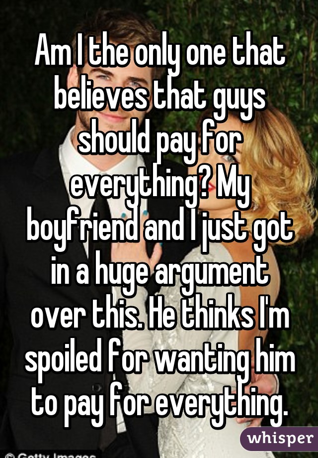 Am I the only one that believes that guys should pay for everything? My boyfriend and I just got in a huge argument over this. He thinks I'm spoiled for wanting him to pay for everything.
