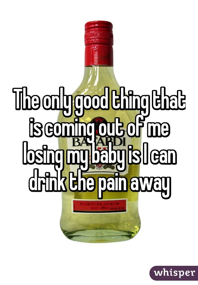 The only good thing that is coming out of me losing my baby is I can drink the pain away