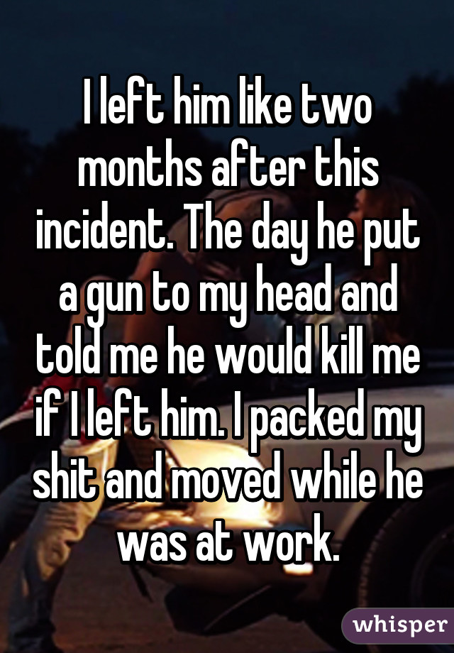 I left him like two months after this incident. The day he put a gun to my head and told me he would kill me if I left him. I packed my shit and moved while he was at work.