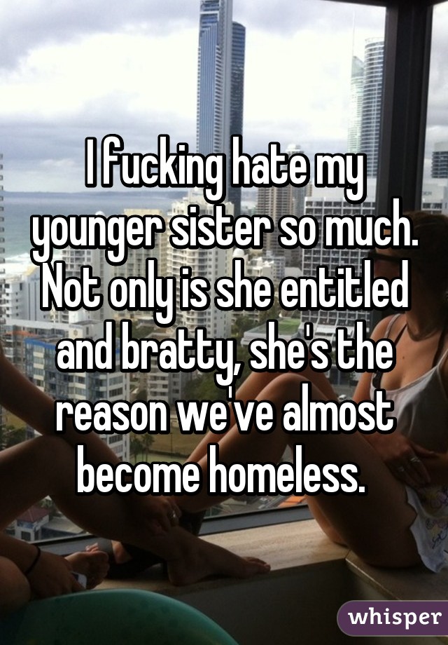 I fucking hate my younger sister so much. Not only is she entitled and bratty, she's the reason we've almost become homeless. 