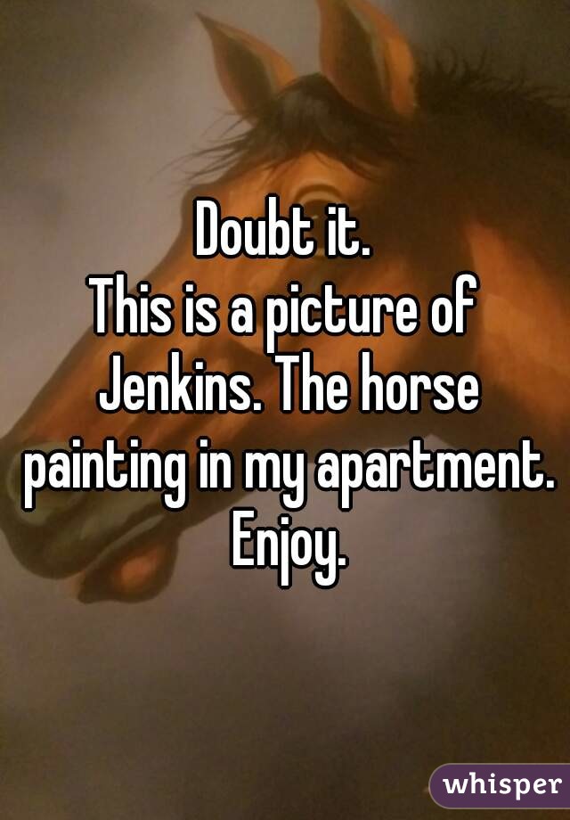 Doubt it.
This is a picture of Jenkins. The horse painting in my apartment. Enjoy.