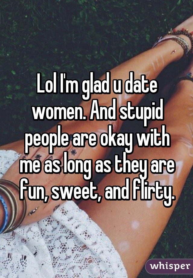 Lol I'm glad u date women. And stupid people are okay with me as long as they are fun, sweet, and flirty.