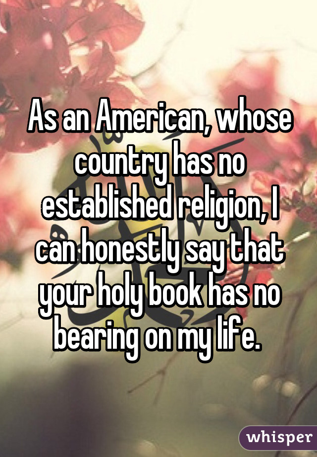 As an American, whose country has no established religion, I can honestly say that your holy book has no bearing on my life. 