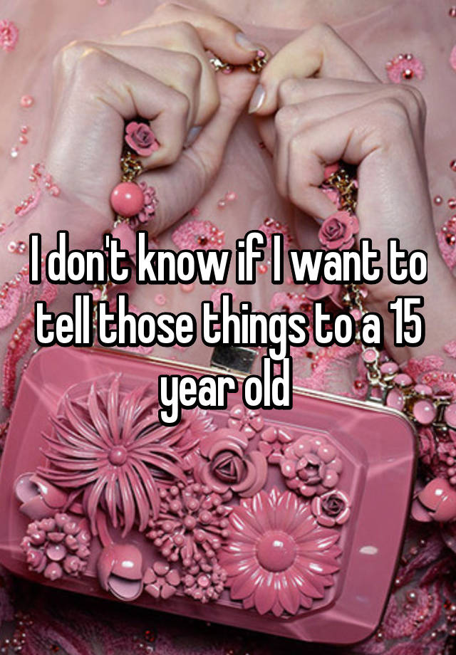 i-don-t-know-if-i-want-to-tell-those-things-to-a-15-year-old