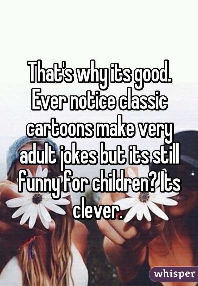 That's why its good. Ever notice classic cartoons make very adult jokes but its still funny for children? Its clever. 