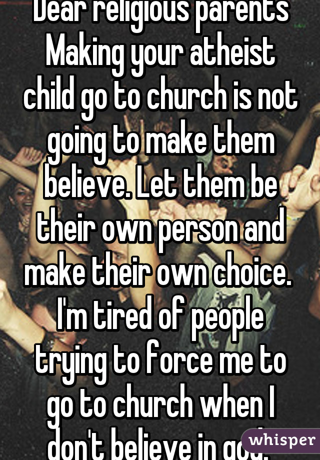 Dear religious parents
Making your atheist child go to church is not going to make them believe. Let them be their own person and make their own choice.  I'm tired of people trying to force me to go to church when I don't believe in god. 