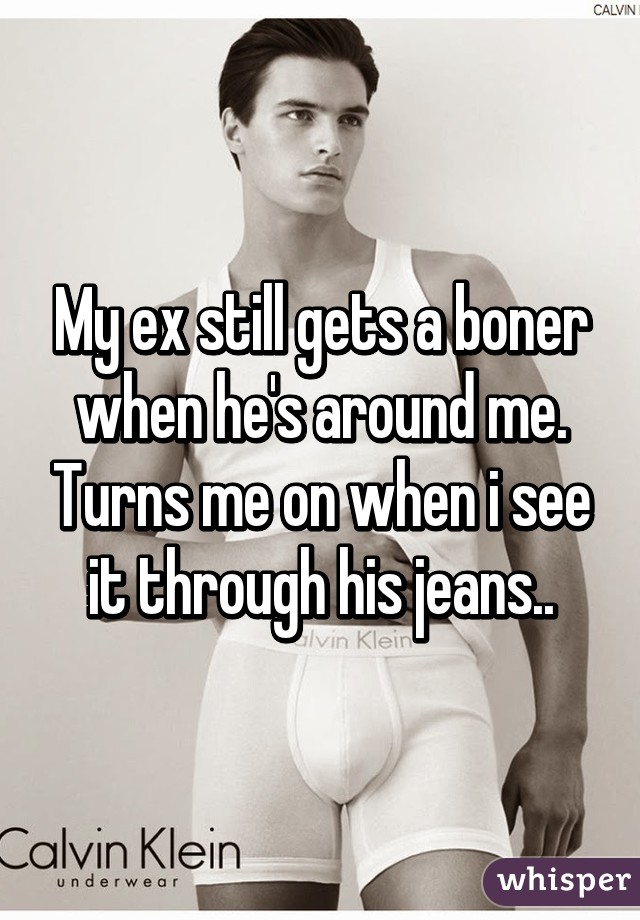 My ex still gets a boner when he's around me. Turns me on when i see it through his jeans..