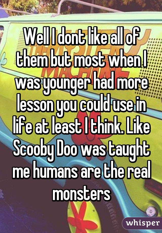 Well I dont like all of them but most when I was younger had more lesson you could use in life at least I think. Like Scooby Doo was taught me humans are the real monsters