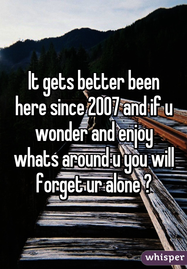 It gets better been here since 2007 and if u wonder and enjoy whats around u you will forget ur alone ♡