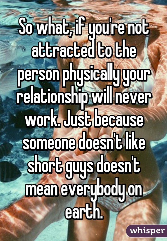 So what, if you're not attracted to the person physically your relationship will never work. Just because someone doesn't like short guys doesn't mean everybody on earth.