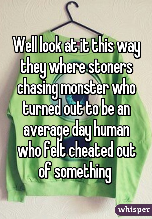 Well look at it this way they where stoners chasing monster who turned out to be an average day human who felt cheated out of something 