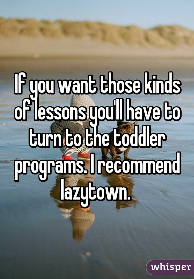 If you want those kinds of lessons you'll have to turn to the toddler programs. I recommend lazytown. 