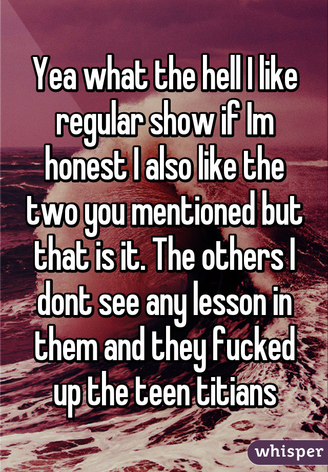 Yea what the hell I like regular show if Im honest I also like the two you mentioned but that is it. The others I dont see any lesson in them and they fucked up the teen titians