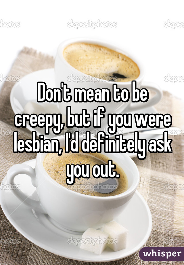 Don't mean to be creepy, but if you were lesbian, I'd definitely ask you out.