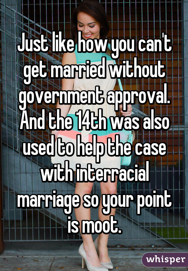 Just like how you can't get married without government approval. And the 14th was also used to help the case with interracial marriage so your point is moot.