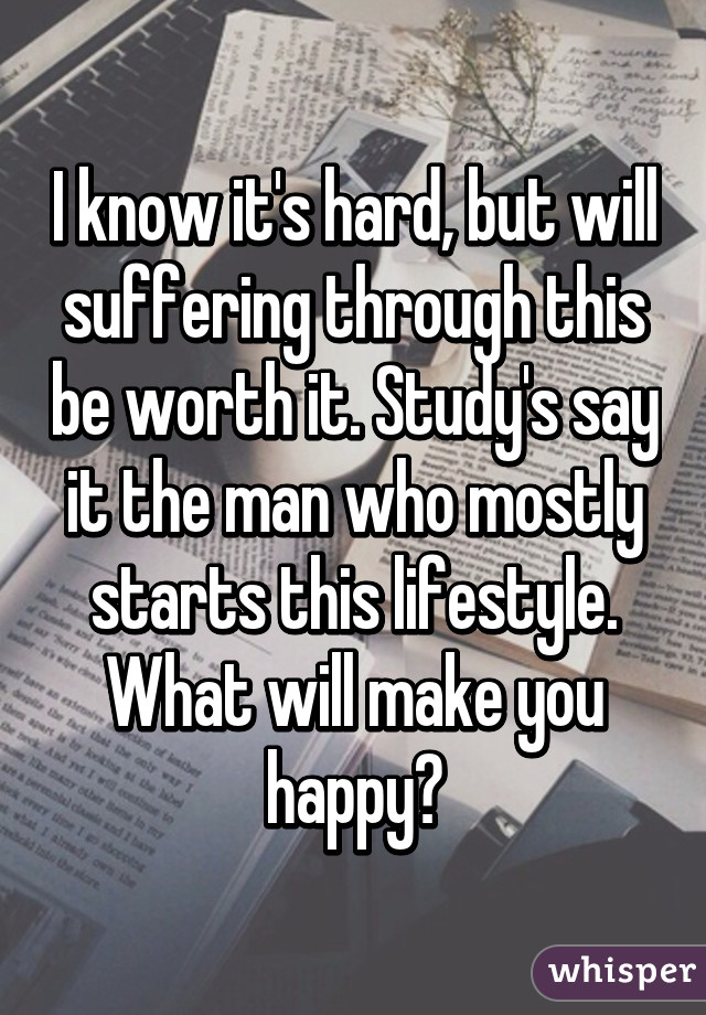 I know it's hard, but will suffering through this be worth it. Study's say it the man who mostly starts this lifestyle. What will make you happy?