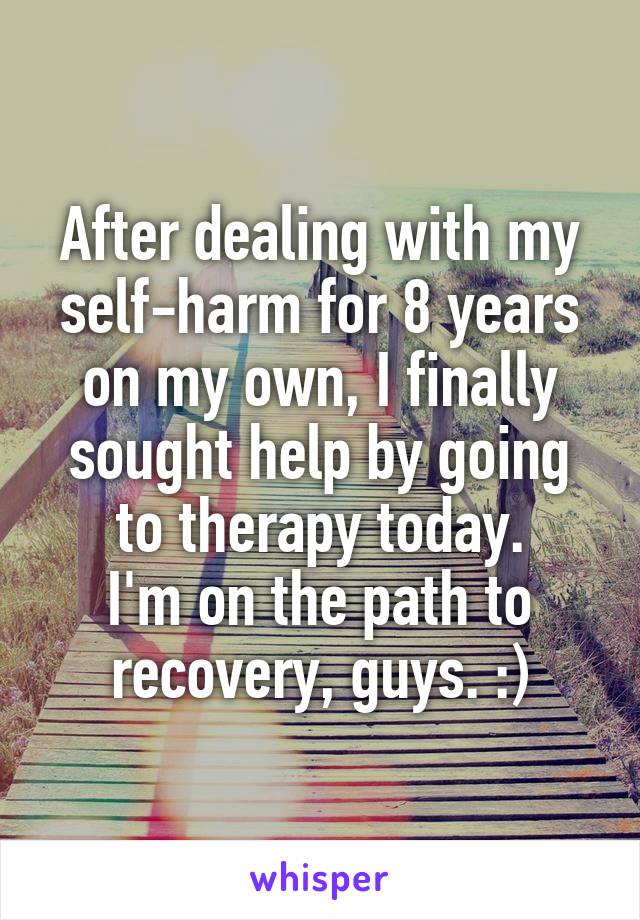 After dealing with my self-harm for 8 years on my own, I finally sought help by going to therapy today.
I'm on the path to recovery, guys. :)