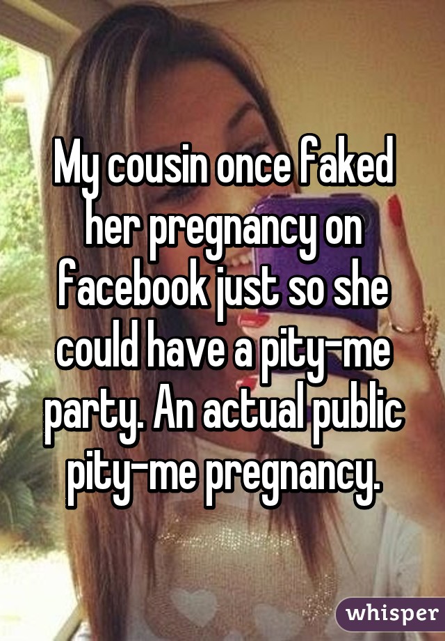 My cousin once faked her pregnancy on facebook just so she could have a pity-me party. An actual public pity-me pregnancy.