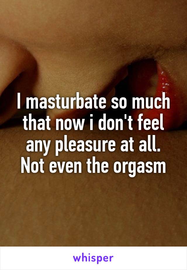 I masturbate so much that now i don't feel any pleasure at all. Not even the orgasm