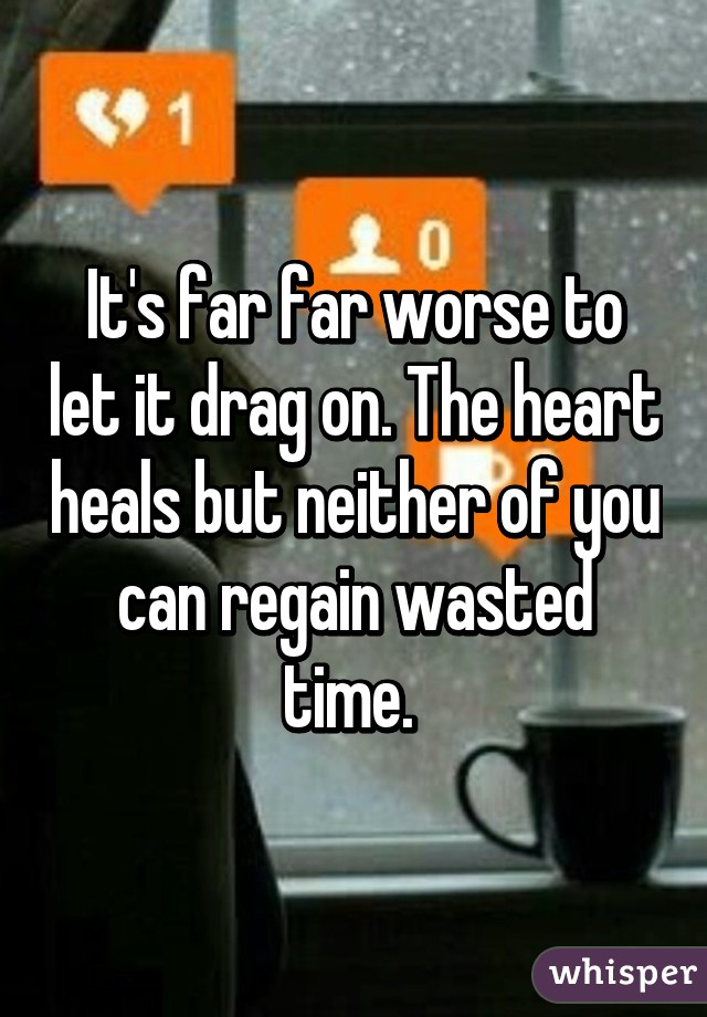 It's far far worse to let it drag on. The heart heals but neither of you can regain wasted time. 