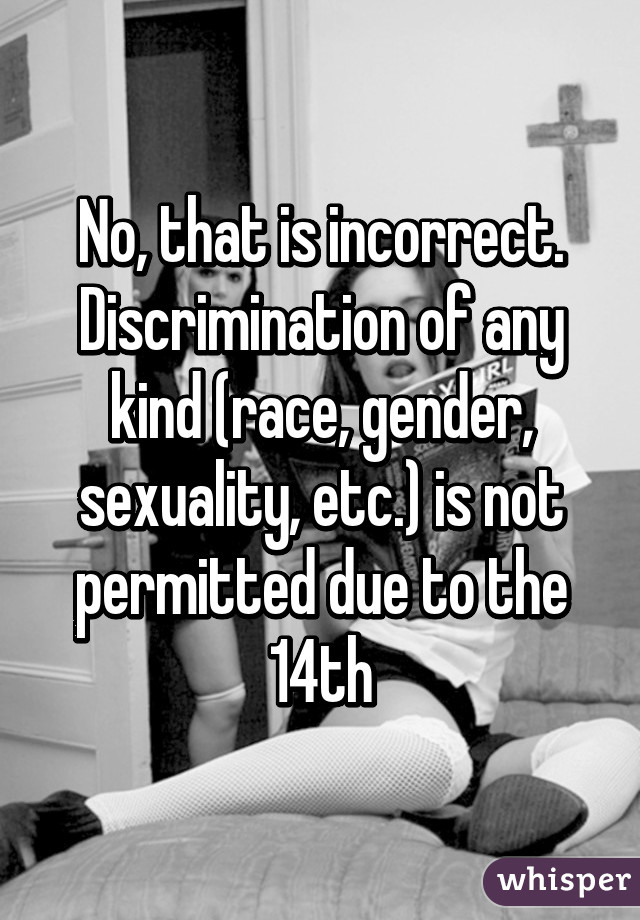 No, that is incorrect. Discrimination of any kind (race, gender, sexuality, etc.) is not permitted due to the 14th