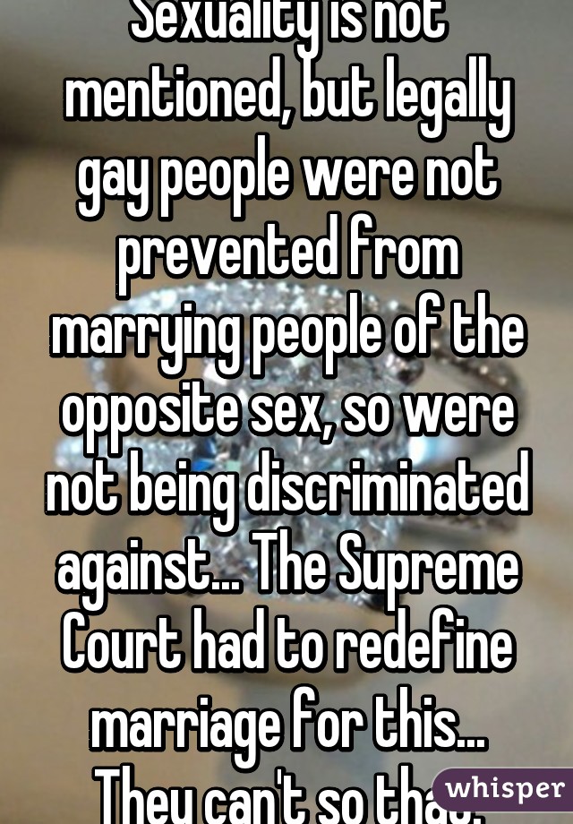 Sexuality is not mentioned, but legally gay people were not prevented from marrying people of the opposite sex, so were not being discriminated against... The Supreme Court had to redefine marriage for this... They can't so that.