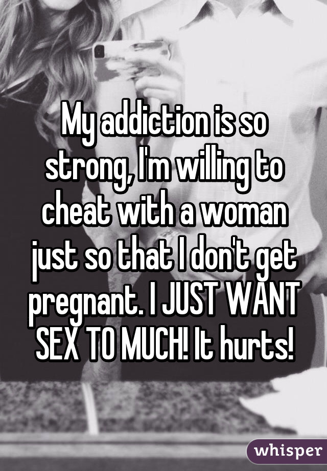 My addiction is so strong, I'm willing to cheat with a woman just so that I don't get pregnant. I JUST WANT SEX TO MUCH! It hurts!