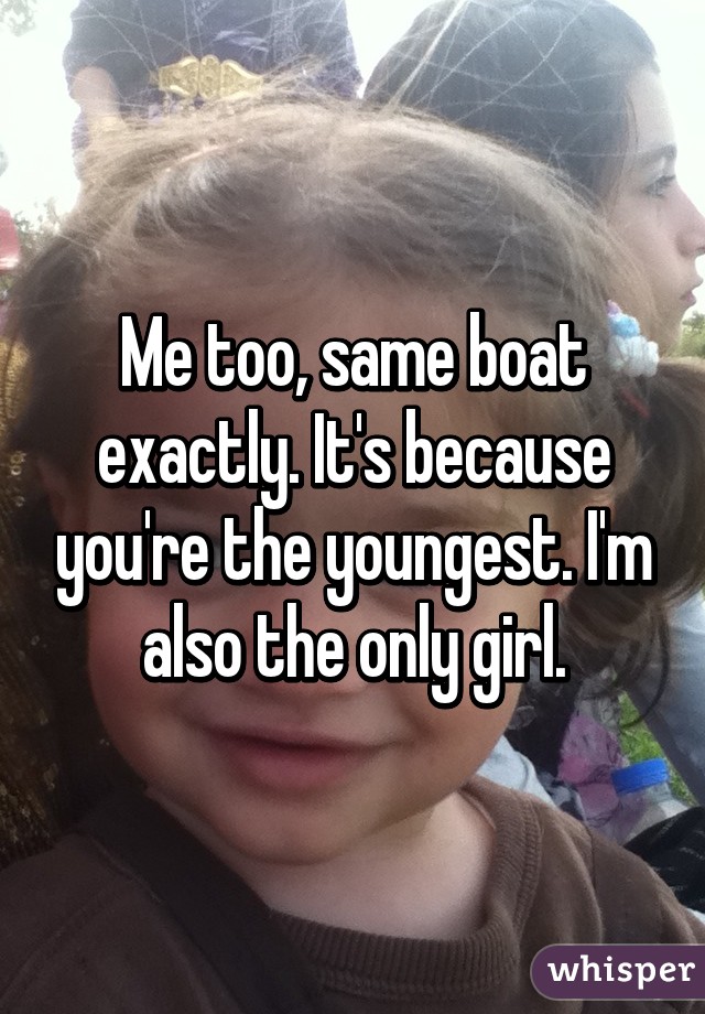 Me too, same boat exactly. It's because you're the youngest. I'm also the only girl.
